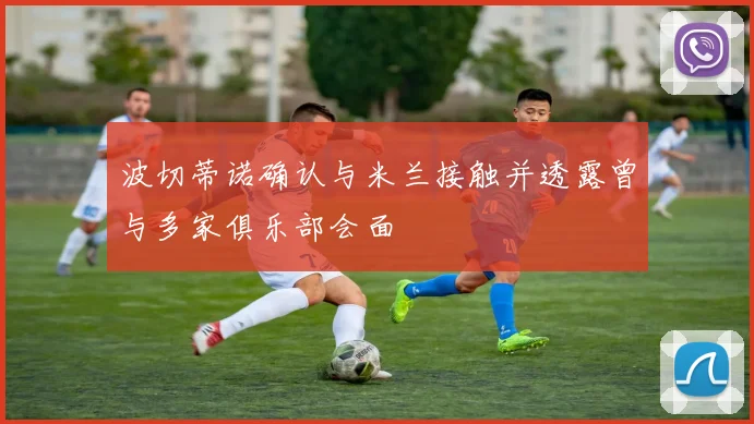 波切蒂诺确认与米兰接触并透露曾与多家俱乐部会面