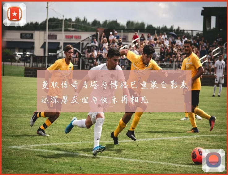 曼联传奇马塔与博格巴重聚合影表达深厚友谊与快乐再相见