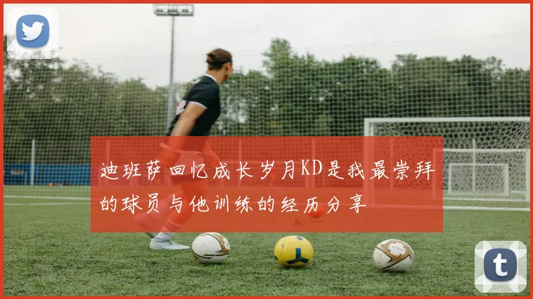 迪班萨回忆成长岁月KD是我最崇拜的球员与他训练的经历分享