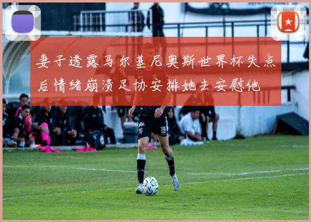 妻子透露马尔基尼奥斯世界杯失点后情绪崩溃足协安排她去安慰他