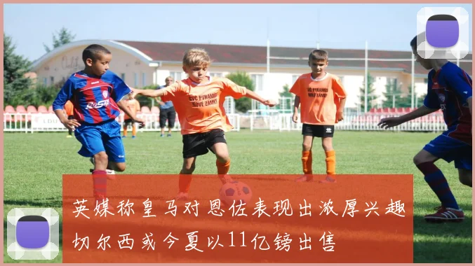 英媒称皇马对恩佐表现出浓厚兴趣切尔西或今夏以11亿镑出售