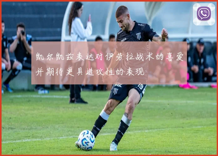 凯尔凯兹表达对伊劳拉战术的喜爱并期待更具进攻性的表现