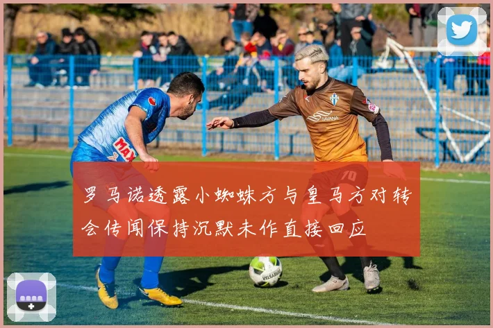 罗马诺透露小蜘蛛方与皇马方对转会传闻保持沉默未作直接回应