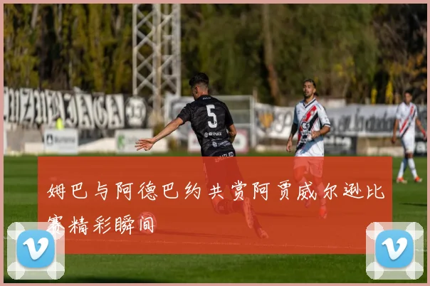 姆巴与阿德巴约共赏阿贾威尔逊比赛精彩瞬间