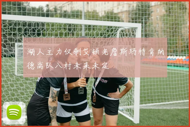 湖人主力仅剩艾顿老詹斯玛特肯纳德离队八村未来未定