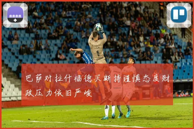 巴萨对拉什福德买断持谨慎态度财政压力依旧严峻