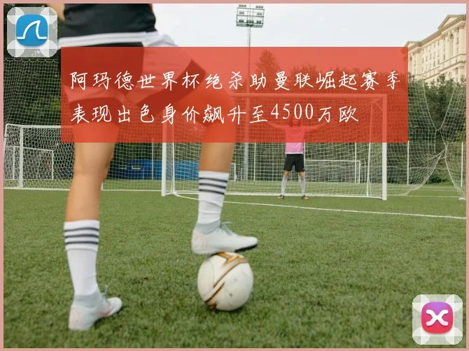 阿玛德世界杯绝杀助曼联崛起赛季表现出色身价飙升至4500万欧