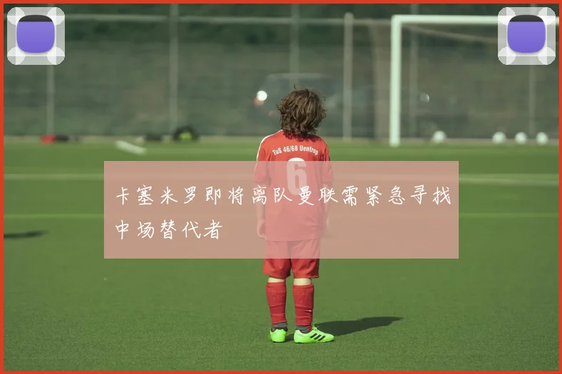卡塞米罗即将离队曼联需紧急寻找中场替代者