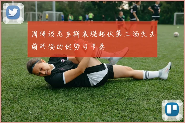 周琦谈尼克斯表现起伏第三场失去前两场的优势与节奏