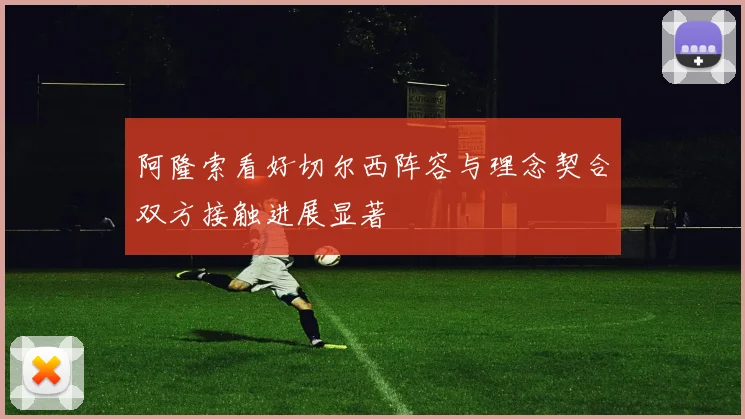 阿隆索看好切尔西阵容与理念契合双方接触进展显著