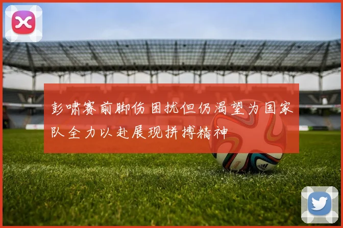 彭啸赛前脚伤困扰但仍渴望为国家队全力以赴展现拼搏精神