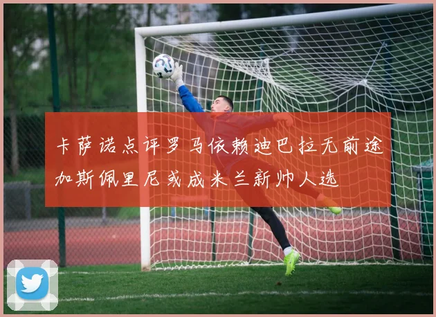 卡萨诺点评罗马依赖迪巴拉无前途加斯佩里尼或成米兰新帅人选