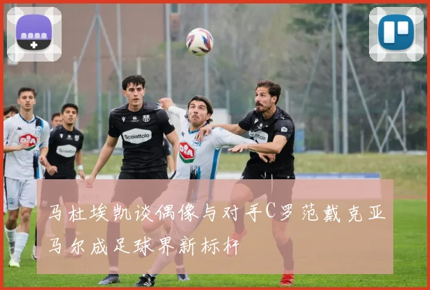 马杜埃凯谈偶像与对手C罗范戴克亚马尔成足球界新标杆