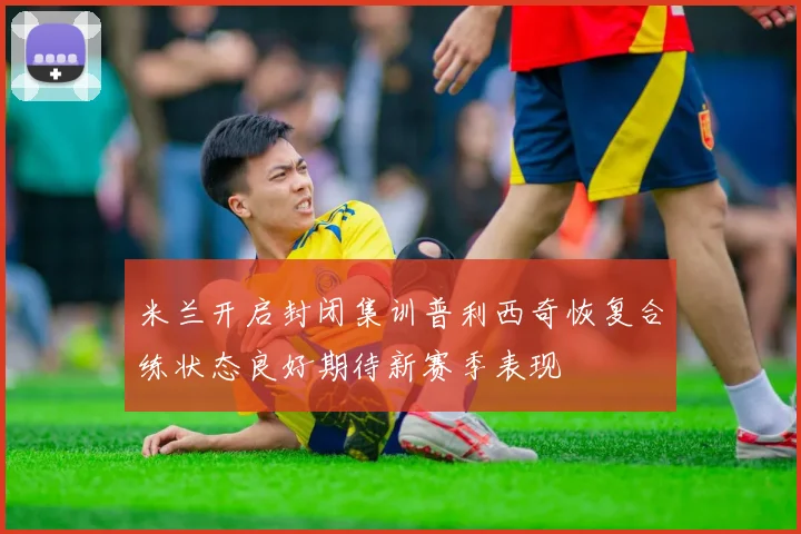米兰开启封闭集训普利西奇恢复合练状态良好期待新赛季表现