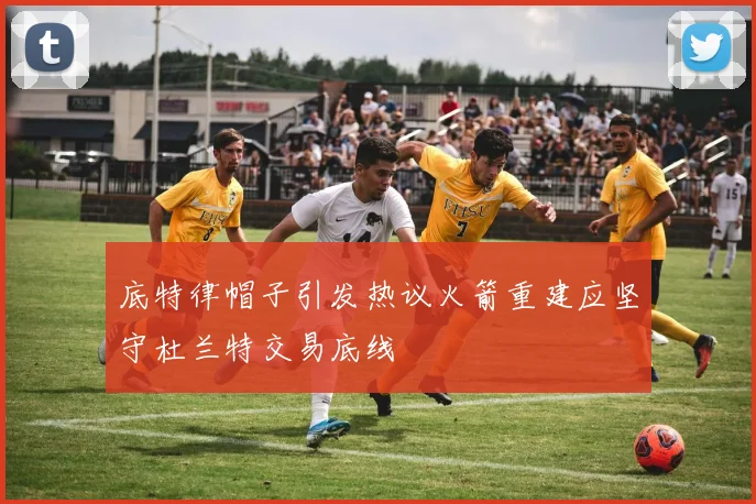底特律帽子引发热议火箭重建应坚守杜兰特交易底线