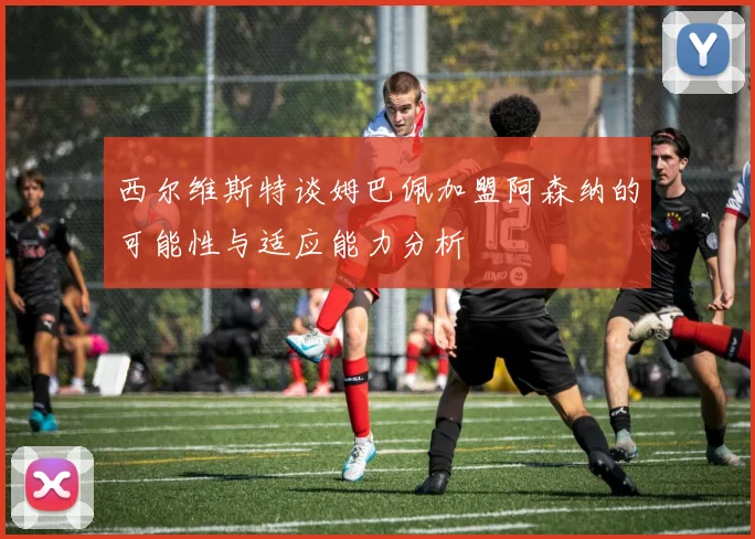 西尔维斯特谈姆巴佩加盟阿森纳的可能性与适应能力分析