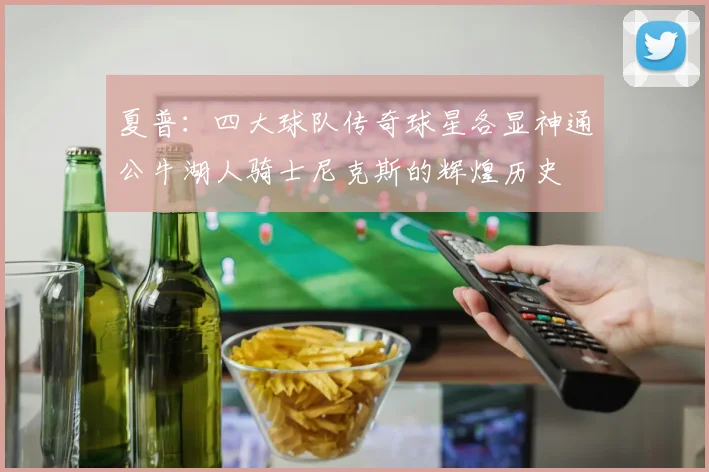 夏普：四大球队传奇球星各显神通公牛湖人骑士尼克斯的辉煌历史