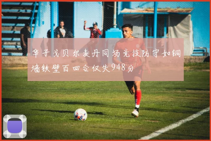 华子戈贝尔麦丹同场竞技防守如铜墙铁壁百回合仅失948分