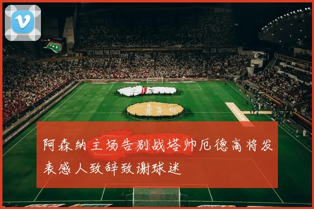 阿森纳主场告别战塔帅厄德高将发表感人致辞致谢球迷