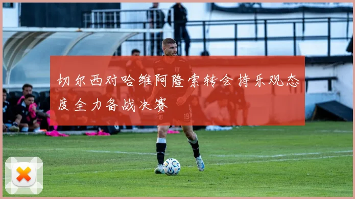 切尔西对哈维阿隆索转会持乐观态度全力备战决赛
