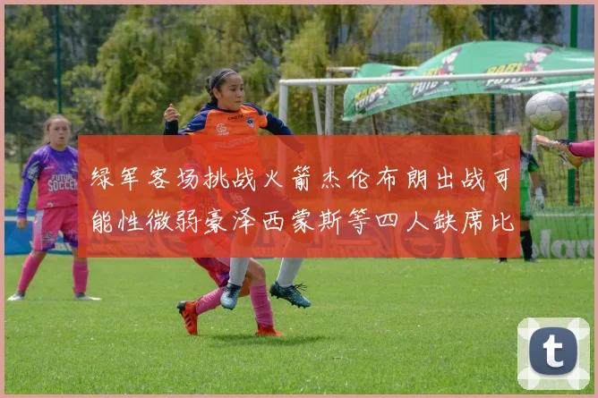 绿军客场挑战火箭杰伦布朗出战可能性微弱豪泽西蒙斯等四人缺席比赛